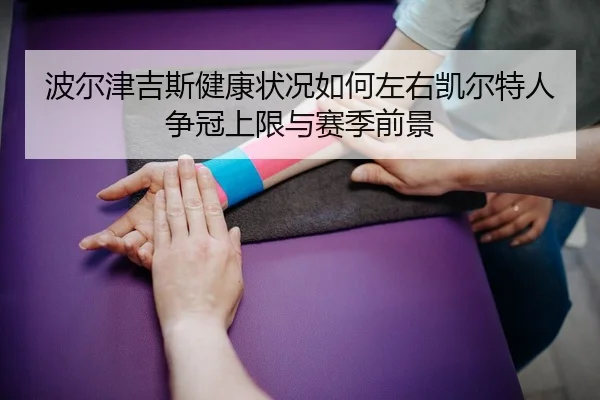 波尔津吉斯健康状况如何左右凯尔特人争冠上限与赛季前景