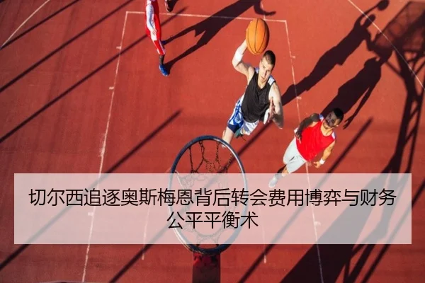 切尔西追逐奥斯梅恩背后转会费用博弈与财务公平平衡术