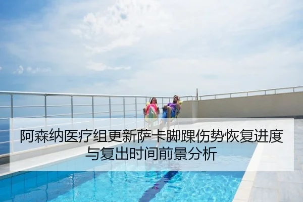 阿森纳医疗组更新萨卡脚踝伤势恢复进度与复出时间前景分析
