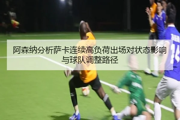 阿森纳分析萨卡连续高负荷出场对状态影响与球队调整路径