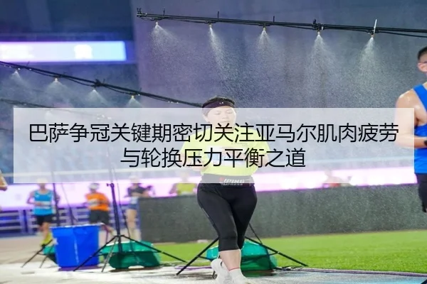 巴萨争冠关键期密切关注亚马尔肌肉疲劳与轮换压力平衡之道