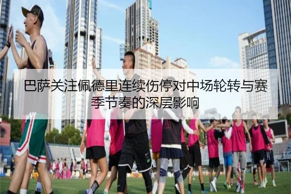 巴萨关注佩德里连续伤停对中场轮转与赛季节奏的深层影响